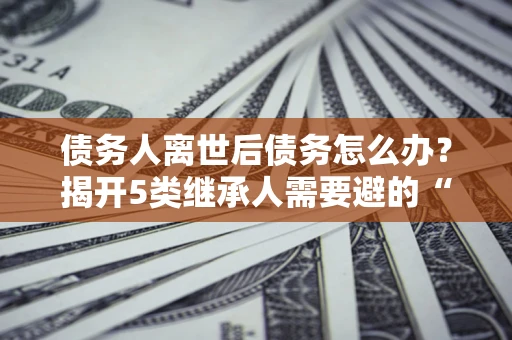 北京债务人离世后债务怎么办？揭开5类继承人需要避的“坑”
